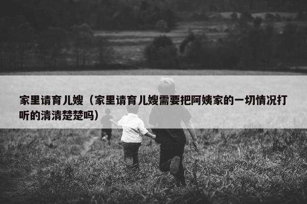 家里请育儿嫂（家里请育儿嫂需要把阿姨家的一切情况打听的清清楚楚吗）