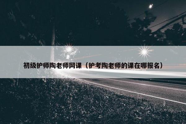 初级护师陶老师网课（护考陶老师的课在哪报名）