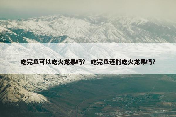 吃完鱼可以吃火龙果吗？ 吃完鱼还能吃火龙果吗？
