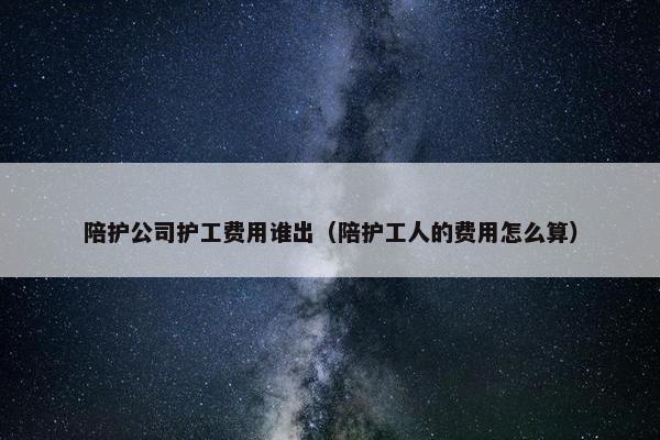 陪护公司护工费用谁出（陪护工人的费用怎么算）