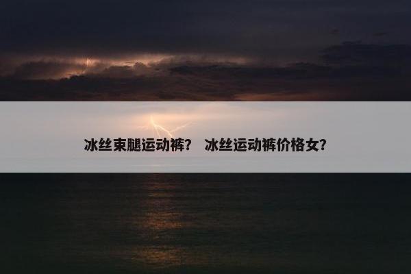 冰丝束腿运动裤？ 冰丝运动裤价格女？