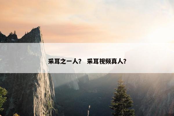 采耳之一人？ 采耳视频真人？