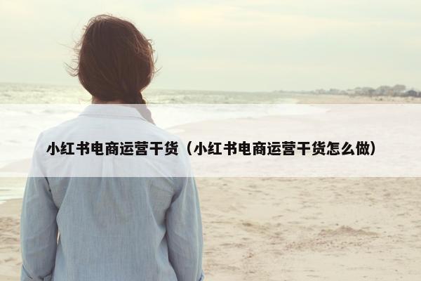 小红书电商运营干货（小红书电商运营干货怎么做）