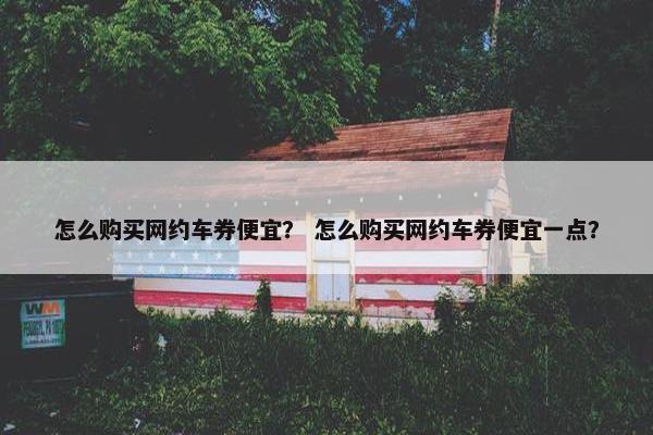 怎么购买网约车券便宜？ 怎么购买网约车券便宜一点？