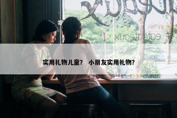 实用礼物儿童？ 小朋友实用礼物？