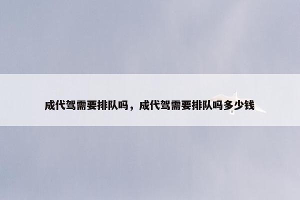 成代驾需要排队吗，成代驾需要排队吗多少钱
