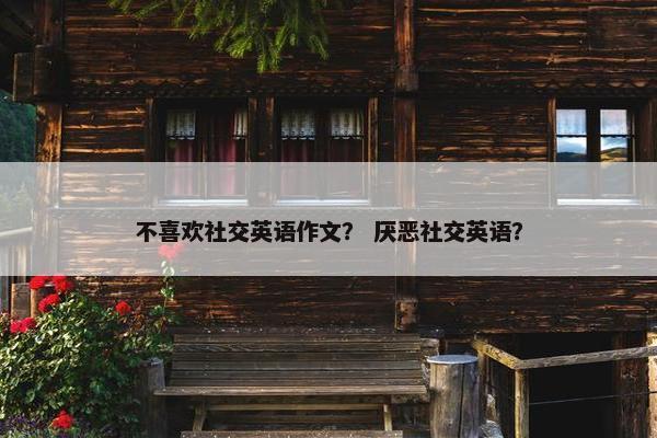 不喜欢社交英语作文？ 厌恶社交英语？