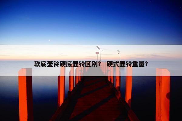 软底壶铃硬底壶铃区别？ 硬式壶铃重量？