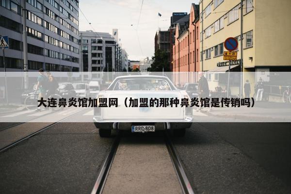 大连鼻炎馆加盟网（加盟的那种鼻炎馆是传销吗）