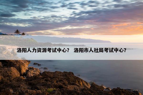 洛阳人力资源考试中心？ 洛阳市人社局考试中心？