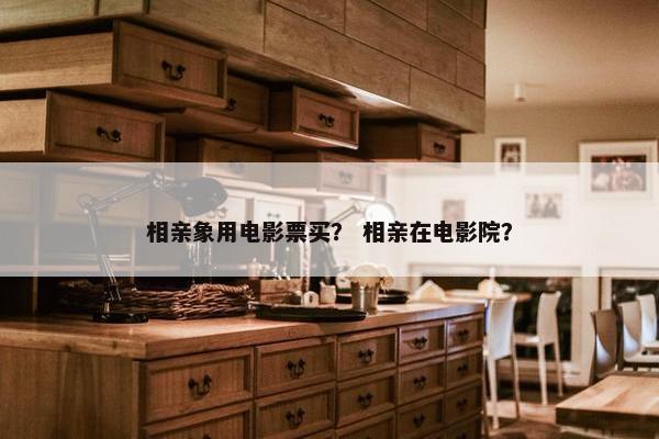 相亲象用电影票买？ 相亲在电影院？