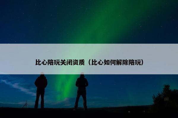 比心陪玩关闭资质（比心如何解除陪玩）