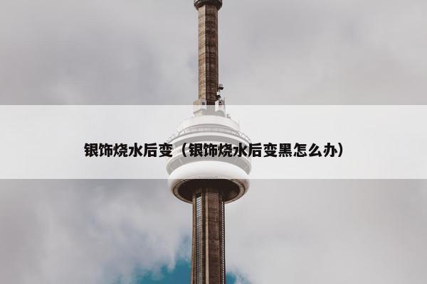 银饰烧水后变（银饰烧水后变黑怎么办）
