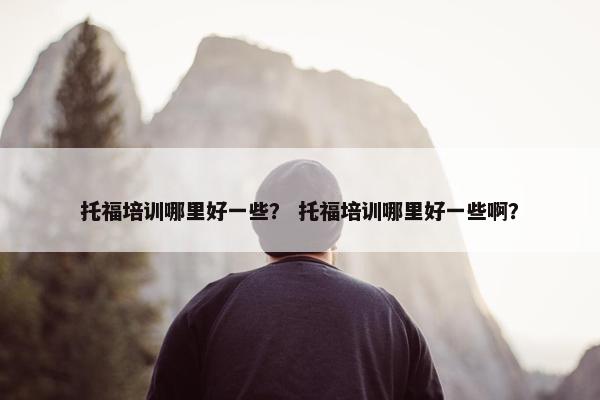 托福培训哪里好一些？ 托福培训哪里好一些啊？