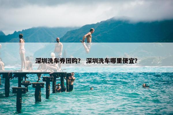 深圳洗车券团购？ 深圳洗车哪里便宜？