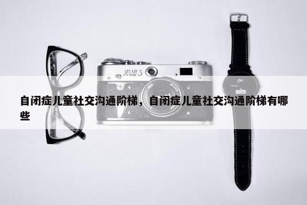 自闭症儿童社交沟通阶梯，自闭症儿童社交沟通阶梯有哪些