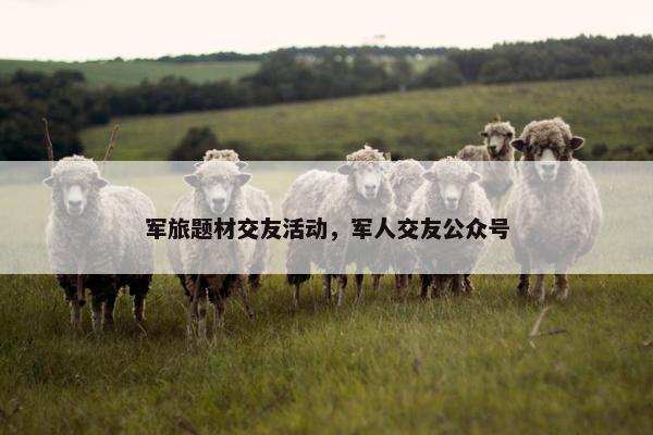 军旅题材交友活动，军人交友公众号