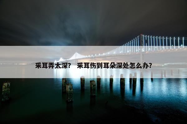采耳弄太深？ 采耳伤到耳朵深处怎么办？