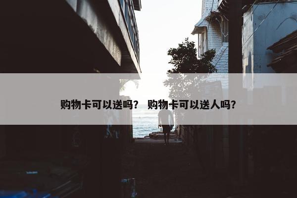 购物卡可以送吗？ 购物卡可以送人吗？
