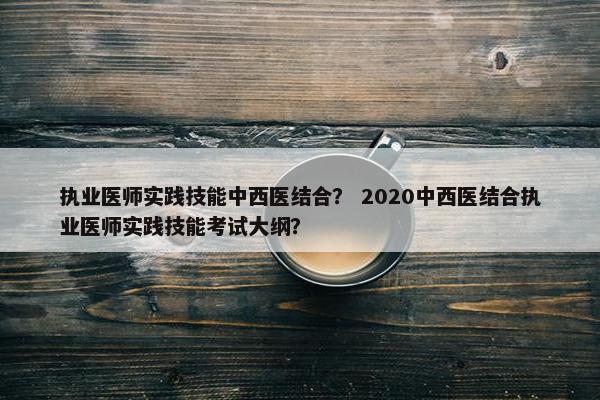 执业医师实践技能中西医结合？ 2020中西医结合执业医师实践技能考试大纲？