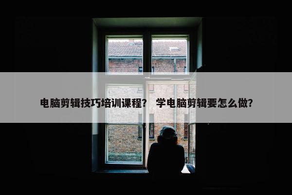 电脑剪辑技巧培训课程？ 学电脑剪辑要怎么做？