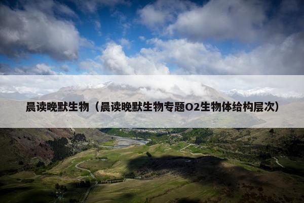 晨读晚默生物（晨读晚默生物专题O2生物体给构层次）