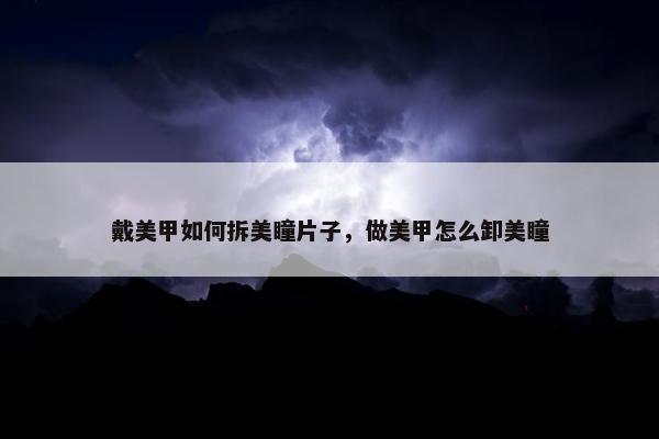戴美甲如何拆美瞳片子，做美甲怎么卸美瞳