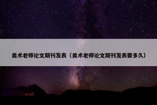 美术老师论文期刊发表（美术老师论文期刊发表要多久）