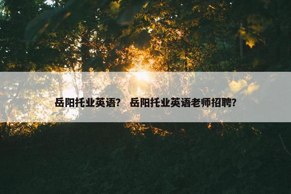 岳阳托业英语？ 岳阳托业英语老师招聘？