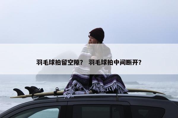 羽毛球拍留空隙？ 羽毛球拍中间断开？