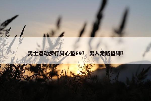 男士运动步行脚心垫E9？ 男人走路垫脚？