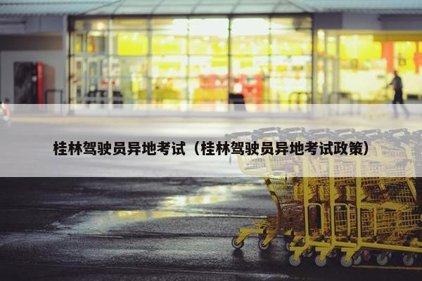 桂林驾驶员异地考试（桂林驾驶员异地考试政策）