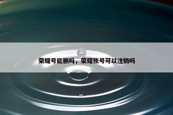 荣耀号能删吗，荣耀账号可以注销吗