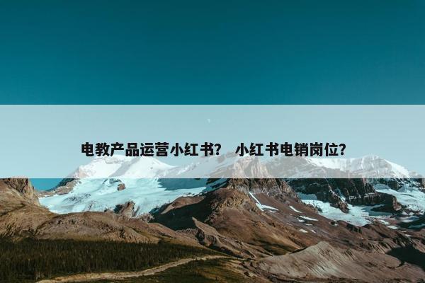 电教产品运营小红书？ 小红书电销岗位？