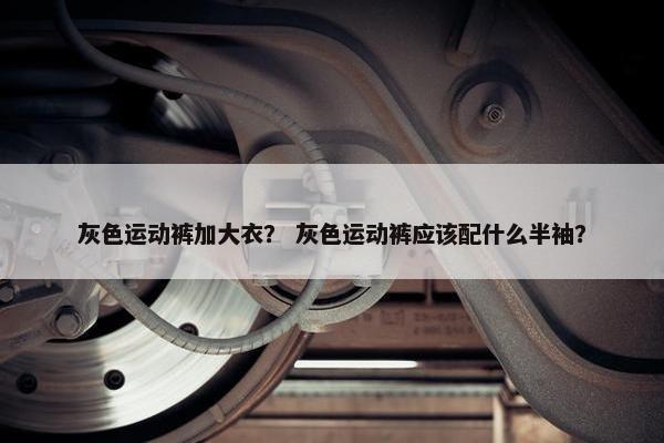 灰色运动裤加大衣？ 灰色运动裤应该配什么半袖？
