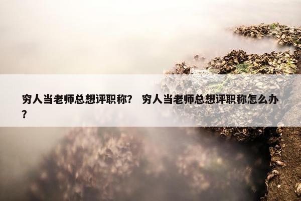 穷人当老师总想评职称？ 穷人当老师总想评职称怎么办？