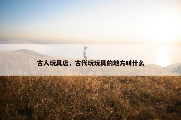古人玩具店，古代玩玩具的地方叫什么