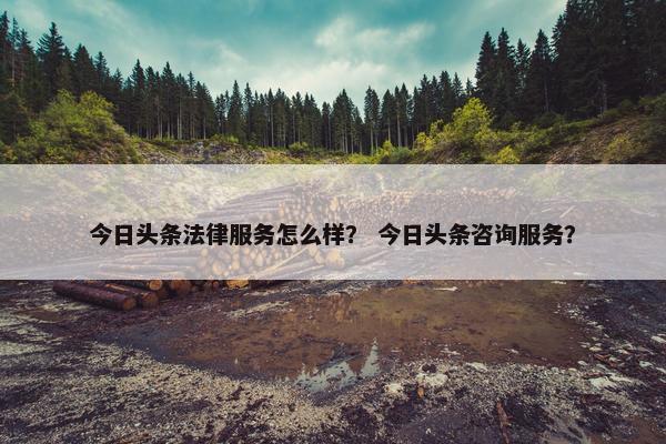 今日头条法律服务怎么样？ 今日头条咨询服务？