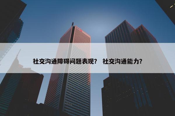 社交沟通障碍问题表现？ 社交沟通能力？