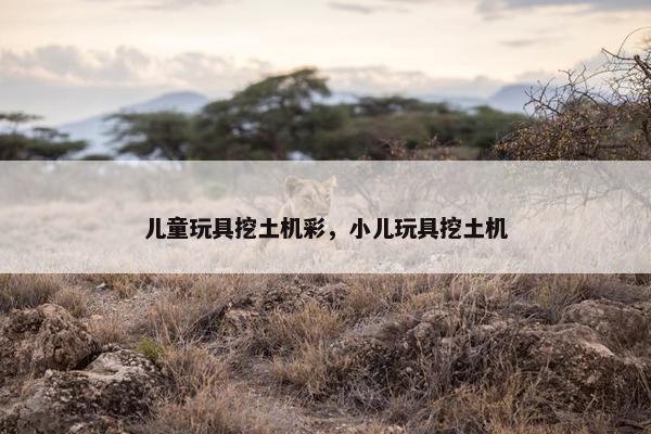 儿童玩具挖土机彩，小儿玩具挖土机