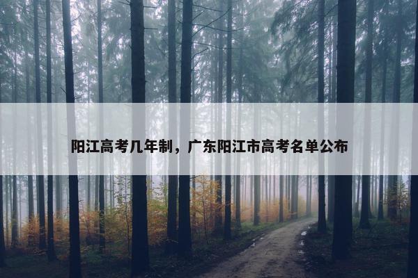 阳江高考几年制，广东阳江市高考名单公布