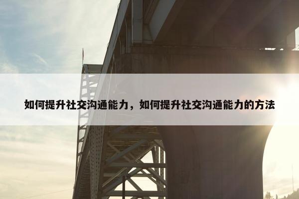 如何提升社交沟通能力，如何提升社交沟通能力的方法