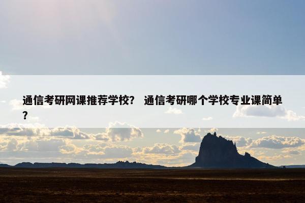通信考研网课推荐学校？ 通信考研哪个学校专业课简单？