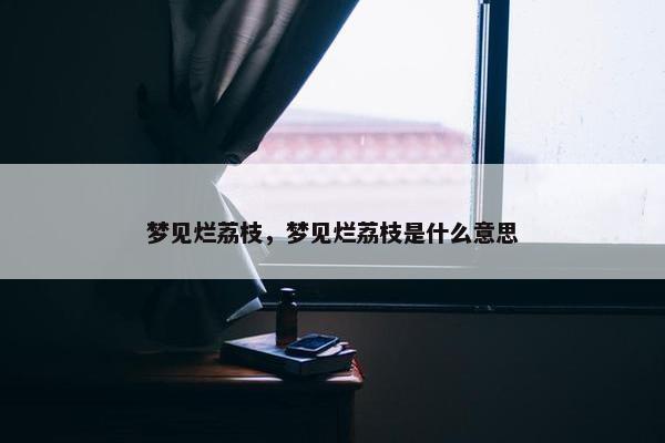 梦见烂荔枝，梦见烂荔枝是什么意思