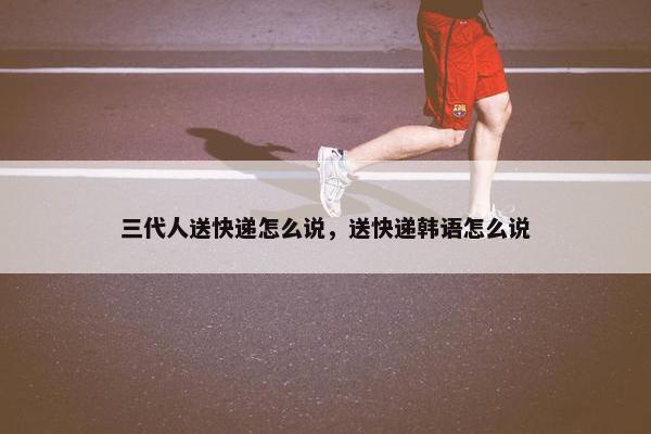三代人送快递怎么说，送快递韩语怎么说