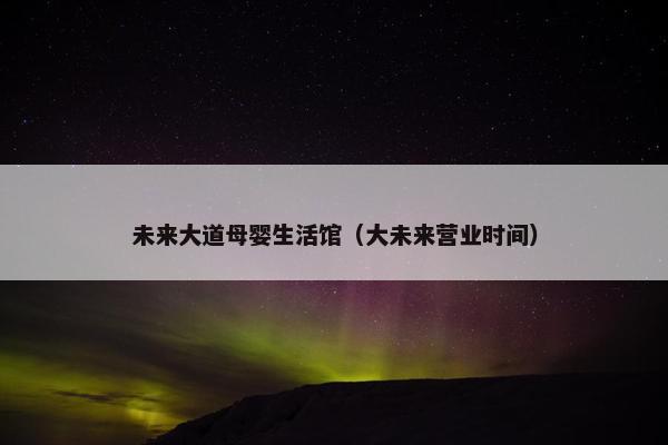 未来大道母婴生活馆（大未来营业时间）