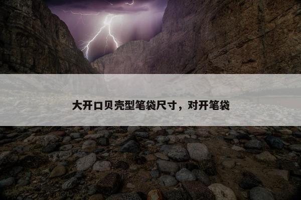 大开口贝壳型笔袋尺寸，对开笔袋