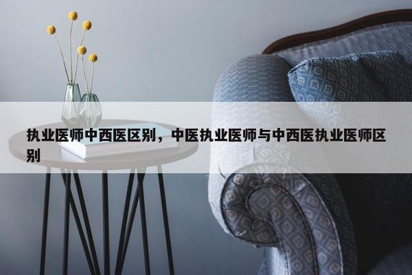 执业医师中西医区别，中医执业医师与中西医执业医师区别