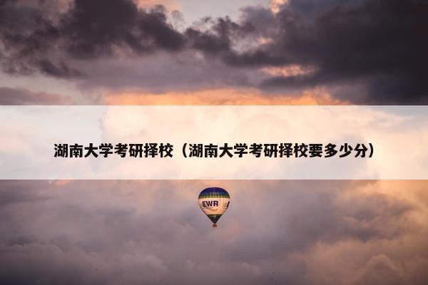 湖南大学考研择校（湖南大学考研择校要多少分）