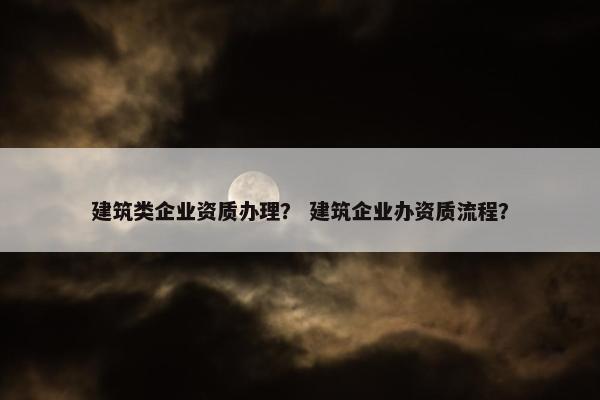 建筑类企业资质办理？ 建筑企业办资质流程？